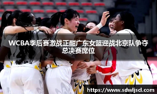 WCBA季后赛激战正酣广东女篮迎战北京队争夺总决赛席位